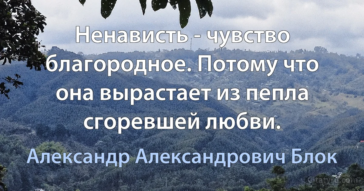 Ненависть - чувство благородное. Потому что она вырастает из пепла сгоревшей любви. (Александр Александрович Блок)