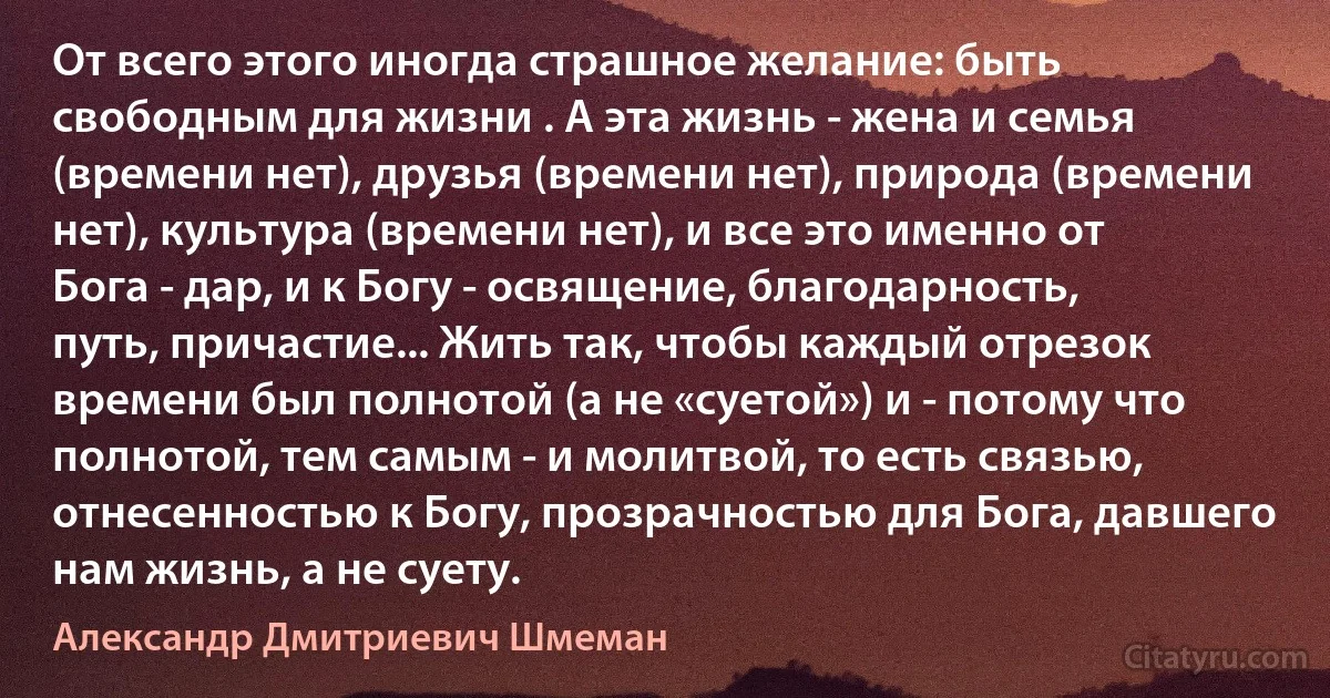 От всего этого иногда страшное желание: быть свободным для жизни . А эта жизнь - жена и семья (времени нет), друзья (времени нет), природа (времени нет), культура (времени нет), и все это именно от Бога - дар, и к Богу - освящение, благодарность, путь, причастие... Жить так, чтобы каждый отрезок времени был полнотой (а не «суетой») и - потому что полнотой, тем самым - и молитвой, то есть связью, отнесенностью к Богу, прозрачностью для Бога, давшего нам жизнь, а не суету. (Александр Дмитриевич Шмеман)