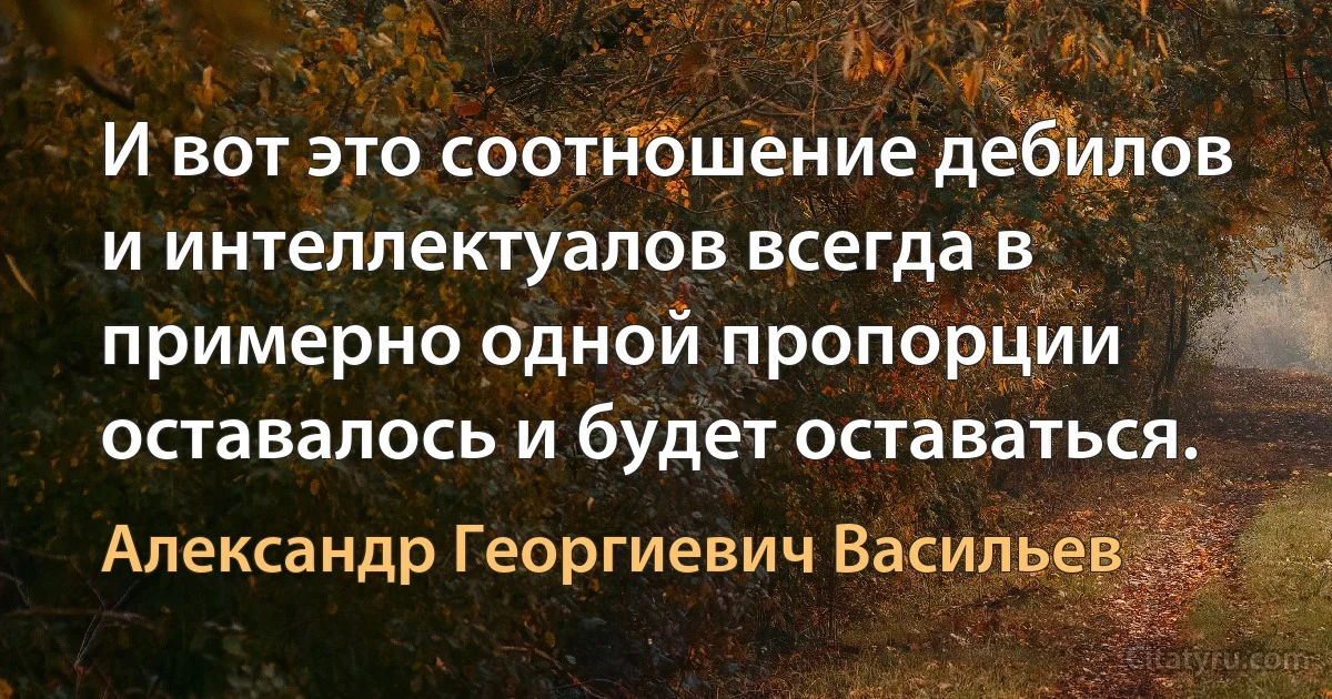 И вот это соотношение дебилов и интеллектуалов всегда в примерно одной пропорции оставалось и будет оставаться. (Александр Георгиевич Васильев)