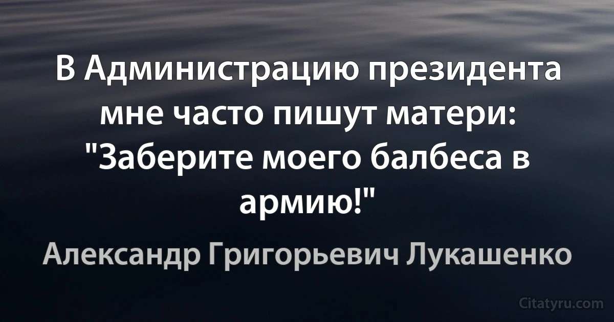 В Администрацию президента мне часто пишут матери: "Заберите моего балбеса в армию!" (Александр Григорьевич Лукашенко)