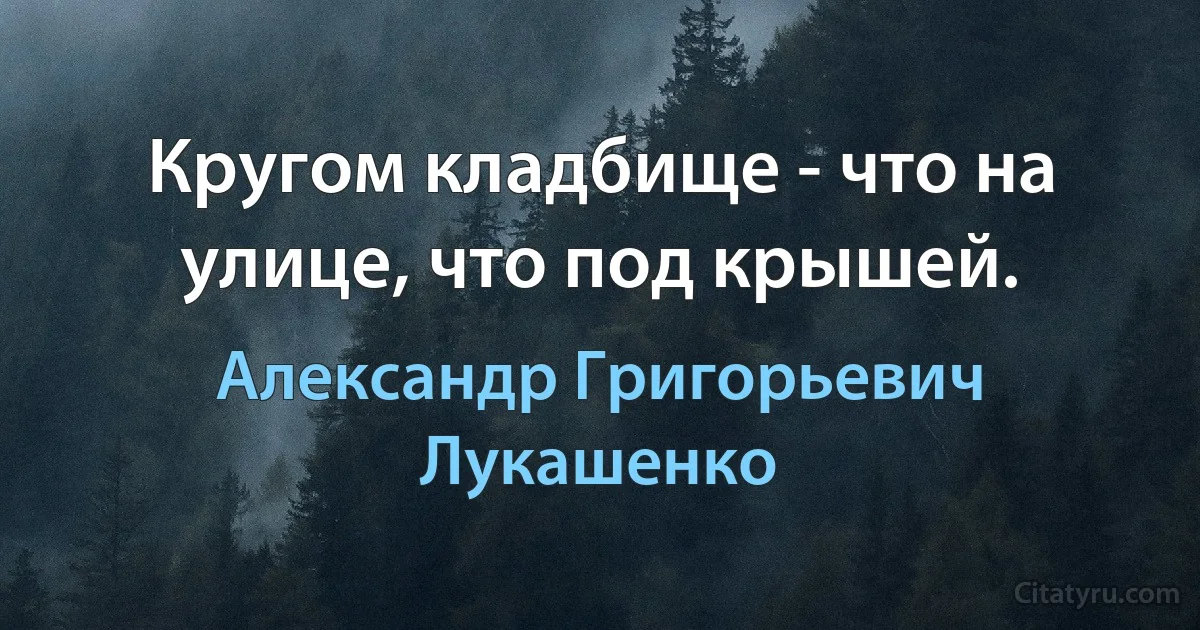 Кругом кладбище - что на улице, что под крышей. (Александр Григорьевич Лукашенко)