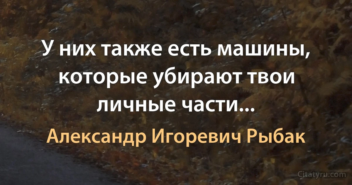 У них также есть машины, которые убирают твои личные части... (Александр Игоревич Рыбак)