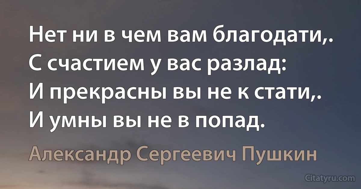 Нет ни в чем вам благодати,.
С счастием у вас разлад:
И прекрасны вы не к стати,.
И умны вы не в попад. (Александр Сергеевич Пушкин)