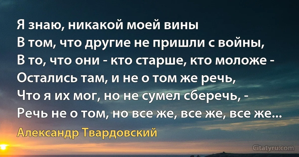 Я знаю, никакой моей вины
В том, что другие не пришли с войны,
В то, что они - кто старше, кто моложе -
Остались там, и не о том же речь,
Что я их мог, но не сумел сберечь, -
Речь не о том, но все же, все же, все же... (Александр Твардовский)