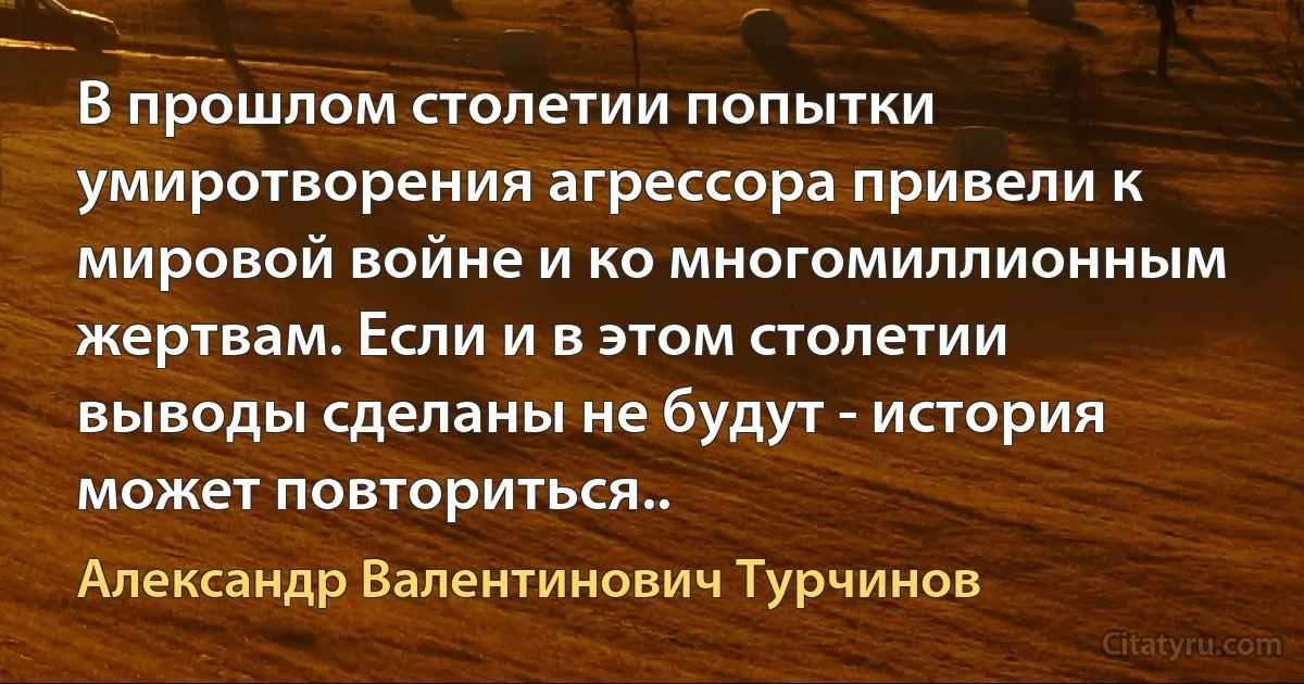 В прошлом столетии попытки умиротворения агрессора привели к мировой войне и ко многомиллионным жертвам. Если и в этом столетии выводы сделаны не будут - история может повториться.. (Александр Валентинович Турчинов)