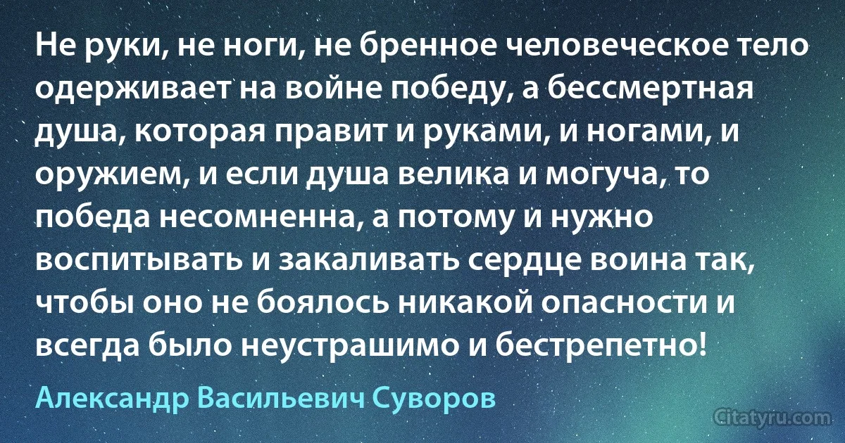 Не руки, не ноги, не бренное человеческое тело одерживает на войне победу, а бессмертная душа, которая правит и руками, и ногами, и оружием, и если душа велика и могуча, то победа несомненна, а потому и нужно воспитывать и закаливать сердце воина так, чтобы оно не боялось никакой опасности и всегда было неустрашимо и бестрепетно! (Александр Васильевич Суворов)