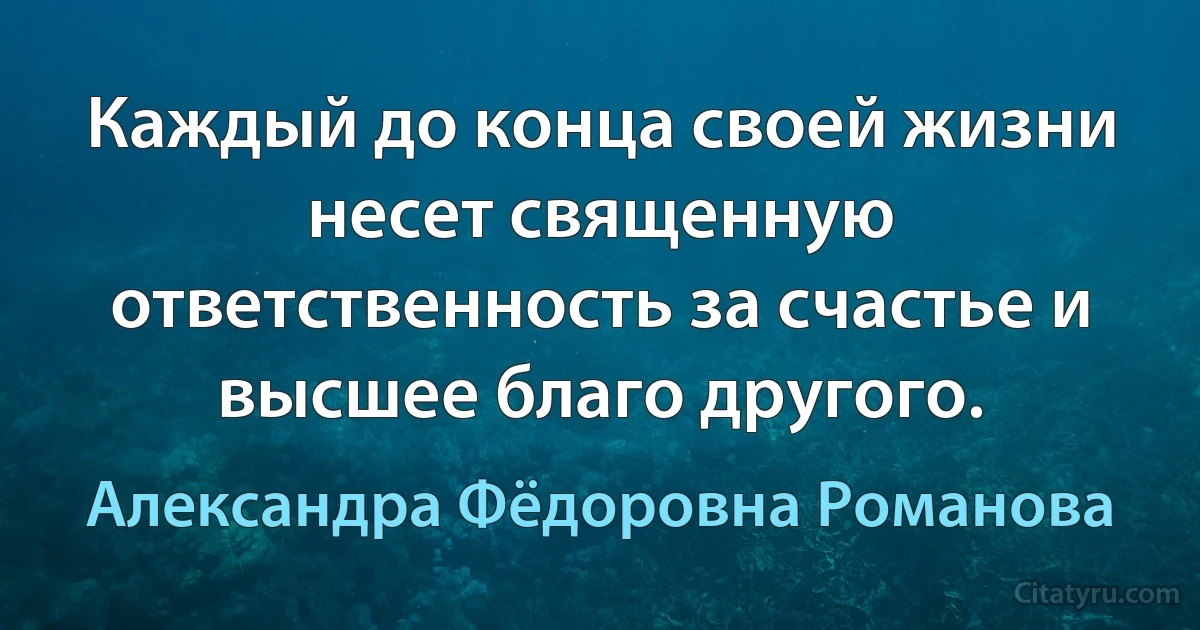 Каждый до конца своей жизни несет священную ответственность за счастье и высшее благо другого. (Александра Фёдоровна Романова)