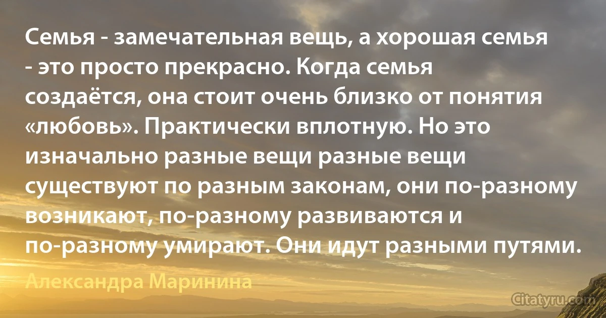 Семья - замечательная вещь, а хорошая семья - это просто прекрасно. Когда семья создаётся, она стоит очень близко от понятия «любовь». Практически вплотную. Но это изначально разные вещи разные вещи существуют по разным законам, они по-разному возникают, по-разному развиваются и по-разному умирают. Они идут разными путями. (Александра Маринина)