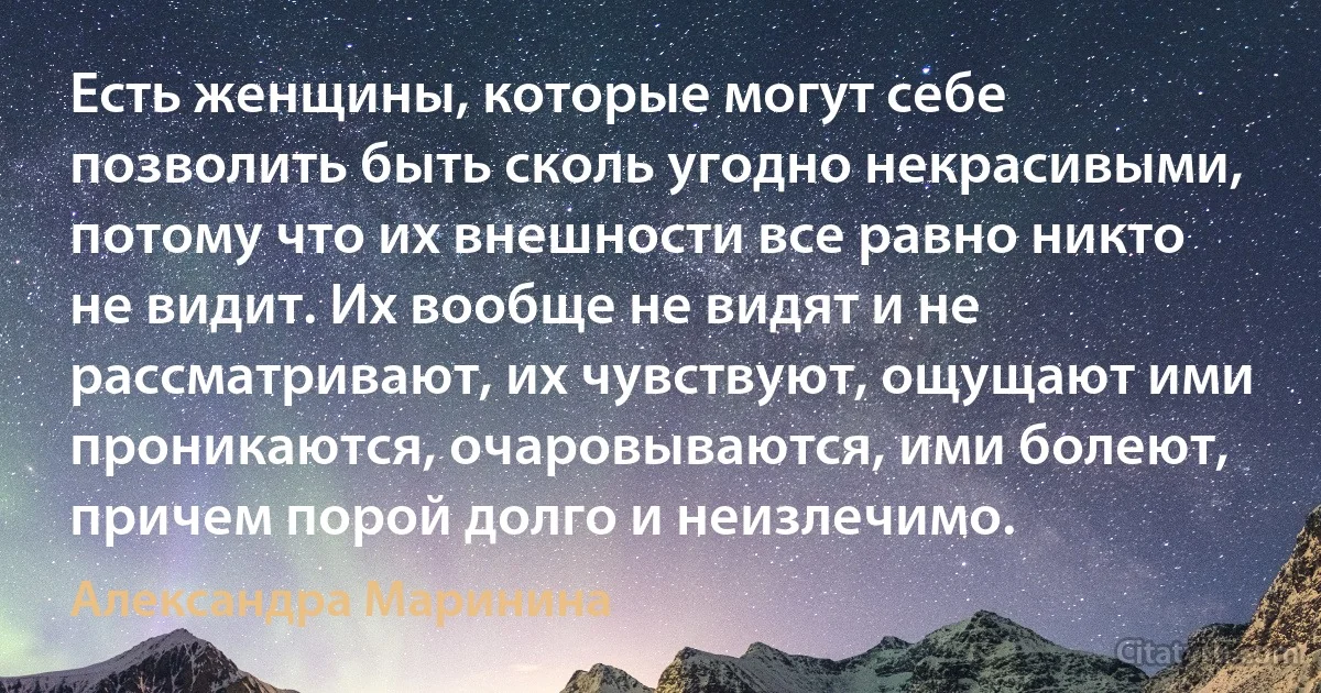 Есть женщины, которые могут себе позволить быть сколь угодно некрасивыми, потому что их внешности все равно никто не видит. Их вообще не видят и не рассматривают, их чувствуют, ощущают ими проникаются, очаровываются, ими болеют, причем порой долго и неизлечимо. (Александра Маринина)