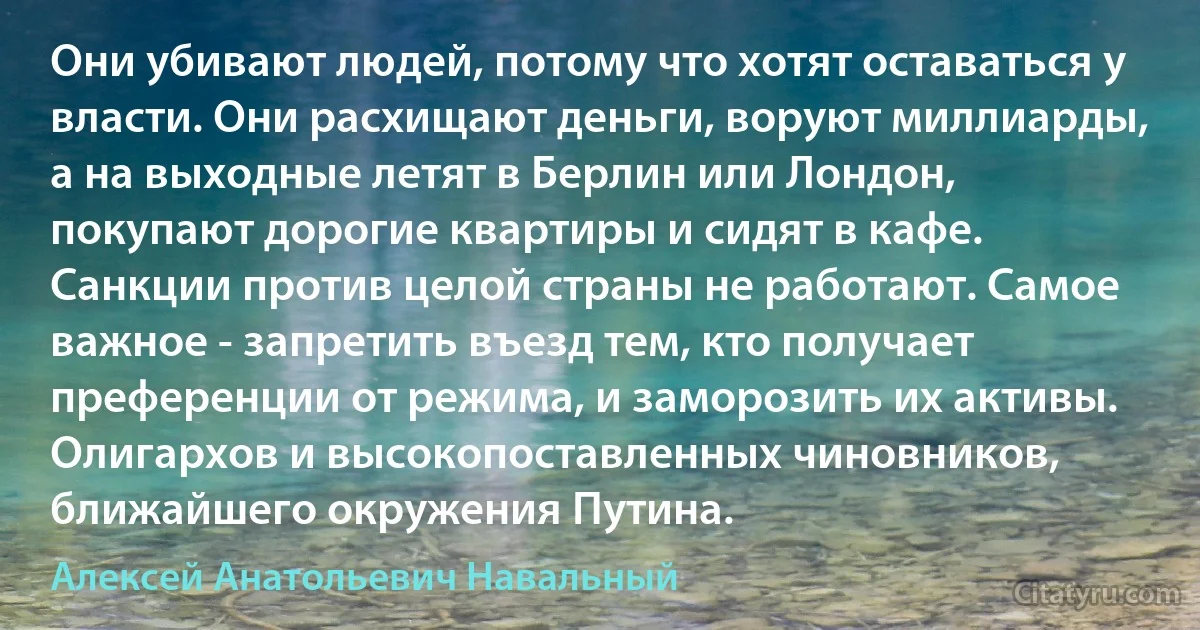 Они убивают людей, потому что хотят оставаться у власти. Они расхищают деньги, воруют миллиарды, а на выходные летят в Берлин или Лондон, покупают дорогие квартиры и сидят в кафе. Санкции против целой страны не работают. Самое важное - запретить въезд тем, кто получает преференции от режима, и заморозить их активы. Олигархов и высокопоставленных чиновников, ближайшего окружения Путина. (Алексей Анатольевич Навальный)