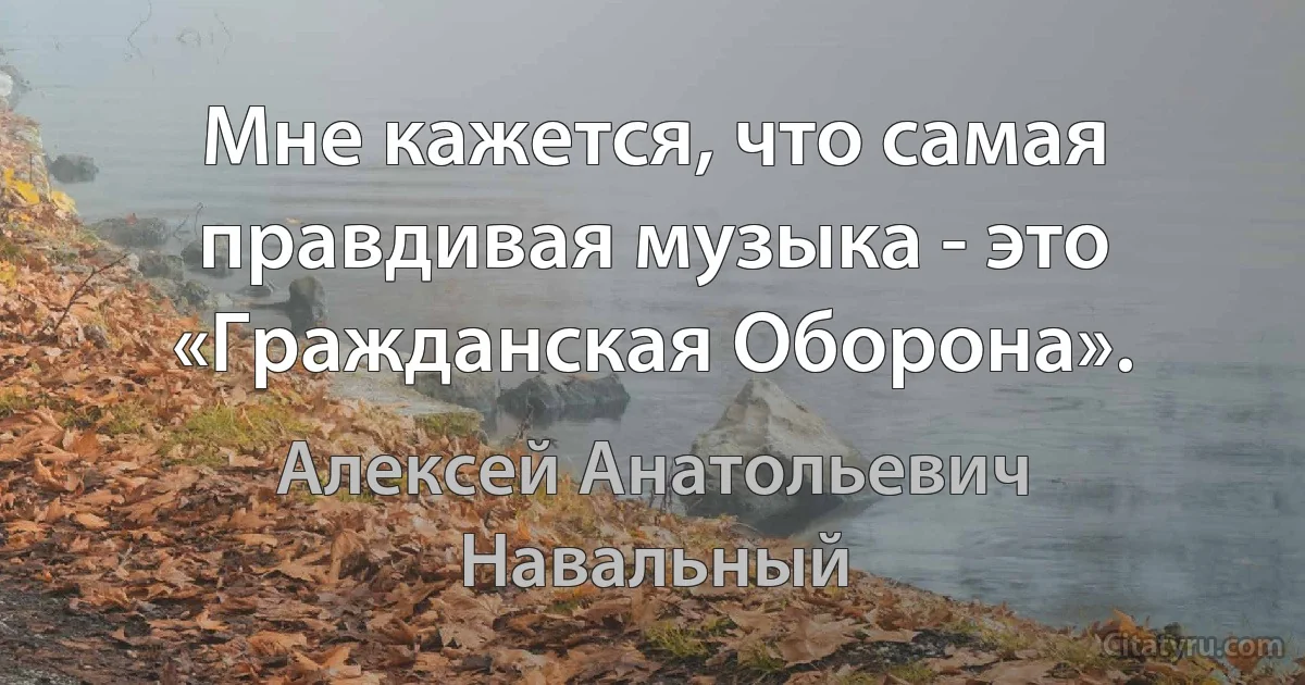 Мне кажется, что самая правдивая музыка - это «Гражданская Оборона». (Алексей Анатольевич Навальный)