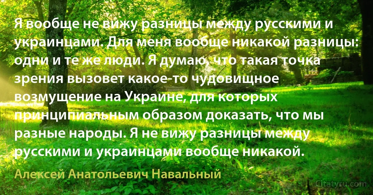 Я вообще не вижу разницы между русскими и украинцами. Для меня вообще никакой разницы: одни и те же люди. Я думаю, что такая точка зрения вызовет какое-то чудовищное возмущение на Украине, для которых принципиальным образом доказать, что мы разные народы. Я не вижу разницы между русскими и украинцами вообще никакой. (Алексей Анатольевич Навальный)