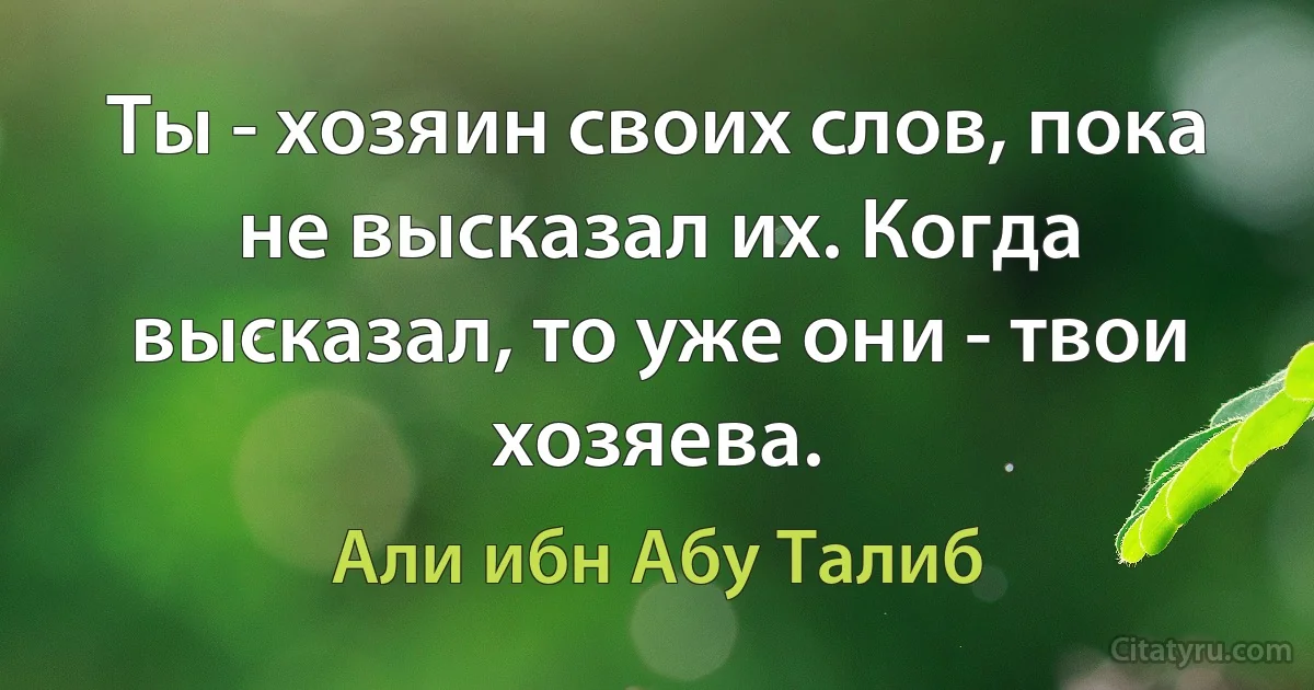 Ты - хозяин своих слов, пока не высказал их. Когда высказал, то уже они - твои хозяева. (Али ибн Абу Талиб)