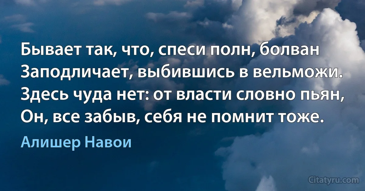 Бывает так, что, спеси полн, болван
Заподличает, выбившись в вельможи.
Здесь чуда нет: от власти словно пьян,
Он, все забыв, себя не помнит тоже. (Алишер Навои)