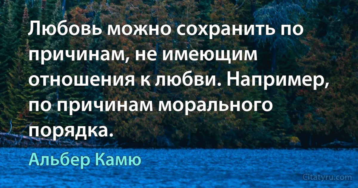 Любовь можно сохранить по причинам, не имеющим отношения к любви. Например, по причинам морального порядка. (Альбер Камю)