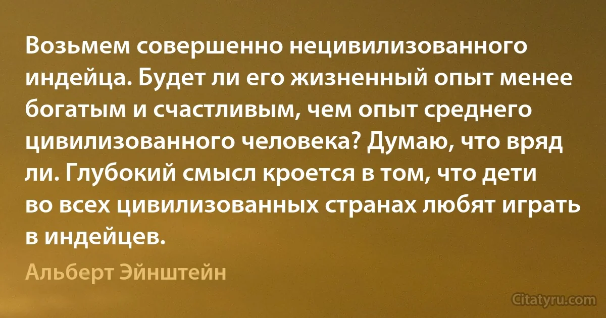 Возьмем совершенно нецивилизованного индейца. Будет ли его жизненный опыт менее богатым и счастливым, чем опыт среднего цивилизованного человека? Думаю, что вряд ли. Глубокий смысл кроется в том, что дети во всех цивилизованных странах любят играть в индейцев. (Альберт Эйнштейн)