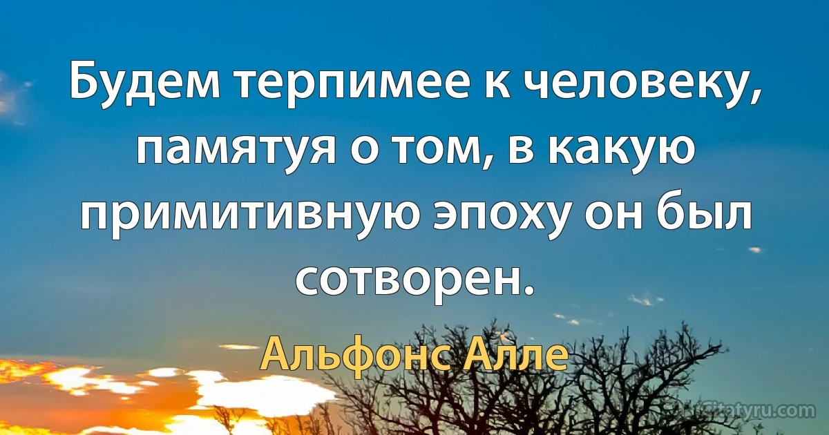 Будем терпимее к человеку, памятуя о том, в какую примитивную эпоху он был сотворен. (Альфонс Алле)