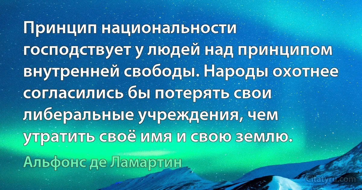 Принцип национальности господствует у людей над принципом внутренней свободы. Народы охотнее согласились бы потерять свои либеральные учреждения, чем утратить своё имя и свою землю. (Альфонс де Ламартин)