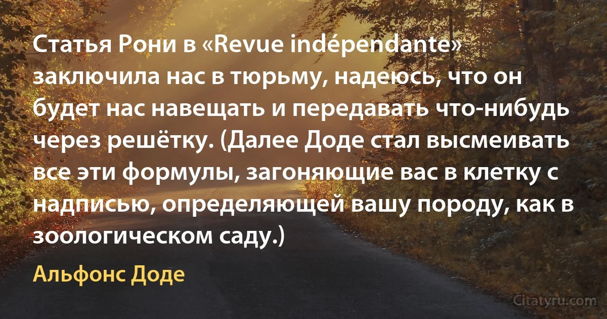 Статья Рони в «Revue indépendante» заключила нас в тюрьму, надеюсь, что он будет нас навещать и передавать что-нибудь через решётку. (Далее Доде стал высмеивать все эти формулы, загоняющие вас в клетку с надписью, определяющей вашу породу, как в зоологическом саду.) (Альфонс Доде)