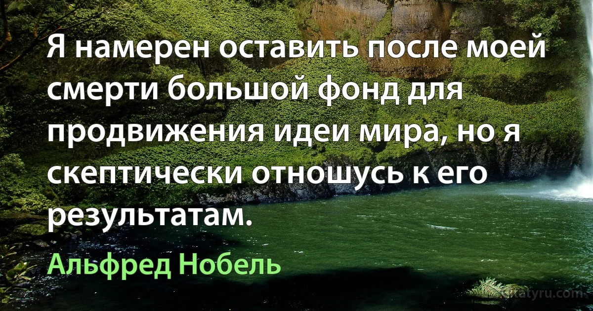 Я намерен оставить после моей смерти большой фонд для продвижения идеи мира, но я скептически отношусь к его результатам. (Альфред Нобель)