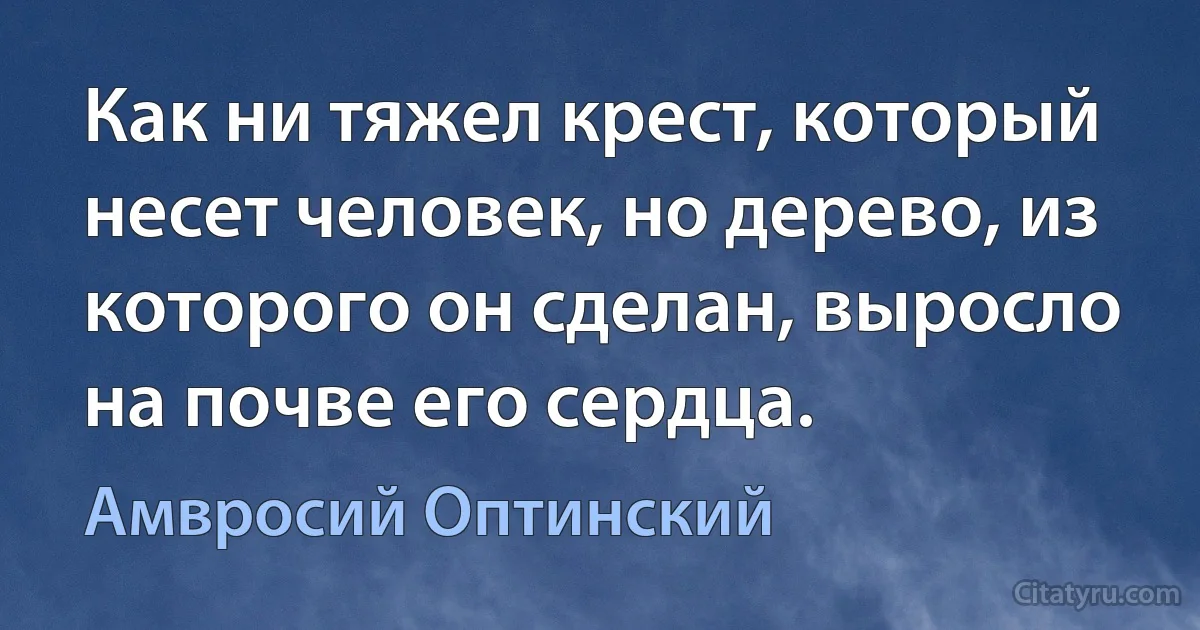 Как ни тяжел крест, который несет человек, но дерево, из которого он сделан, выросло на почве его сердца. (Амвросий Оптинский)