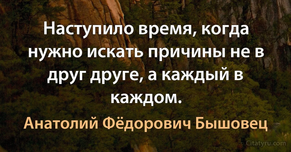 Наступило время, когда нужно искать причины не в друг друге, а каждый в каждом. (Анатолий Фёдорович Бышовец)