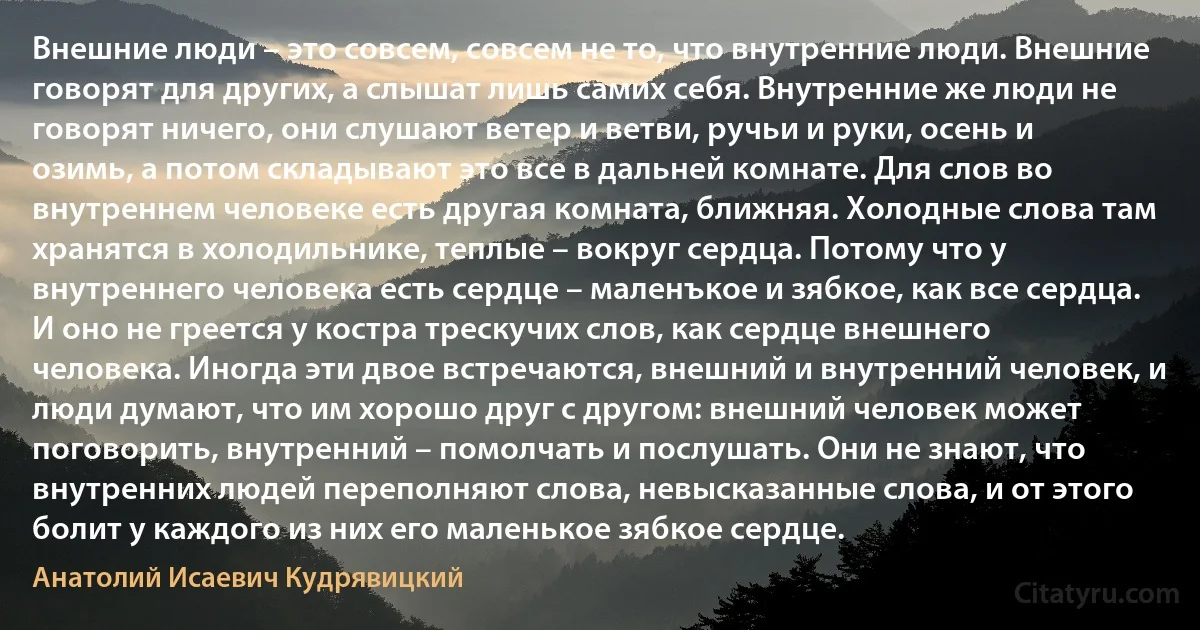 Внешние люди – это совсем, совсем не то, что внутренние люди. Внешние говорят для других, а слышат лишь самих себя. Внутренние же люди не говорят ничего, они слушают ветер и ветви, ручьи и руки, осень и озимь, а потом складывают это все в дальней комнате. Для слов во внутреннем человеке есть другая комната, ближняя. Холодные слова там хранятся в холодильнике, теплые – вокруг сердца. Потому что у внутреннего человека есть сердце – маленъкое и зябкое, как все сердца. И оно не греется у костра трескучих слов, как сердце внешнего человека. Иногда эти двое встречаются, внешний и внутренний человек, и люди думают, что им хорошо друг с другом: внешний человек может поговорить, внутренний – помолчать и послушать. Они не знают, что внутренних людей переполняют слова, невысказанные слова, и от этого болит у каждого из них его маленькое зябкое сердце. (Анатолий Исаевич Кудрявицкий)