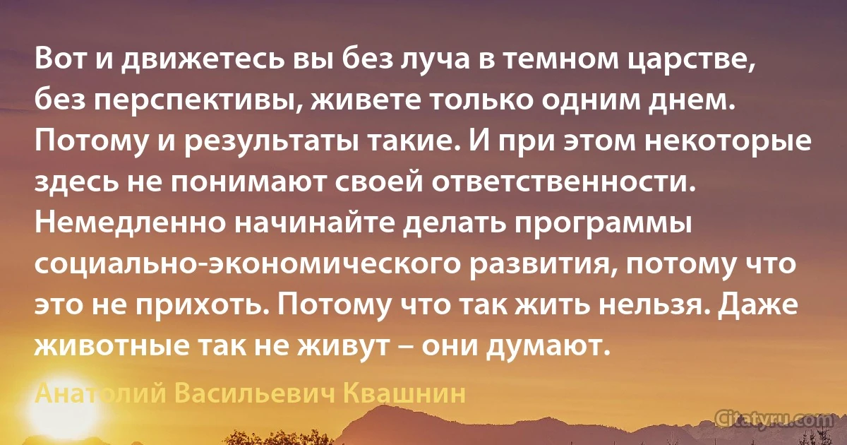 Вот и движетесь вы без луча в темном царстве, без перспективы, живете только одним днем. Потому и результаты такие. И при этом некоторые здесь не понимают своей ответственности. Немедленно начинайте делать программы социально-экономического развития, потому что это не прихоть. Потому что так жить нельзя. Даже животные так не живут – они думают. (Анатолий Васильевич Квашнин)