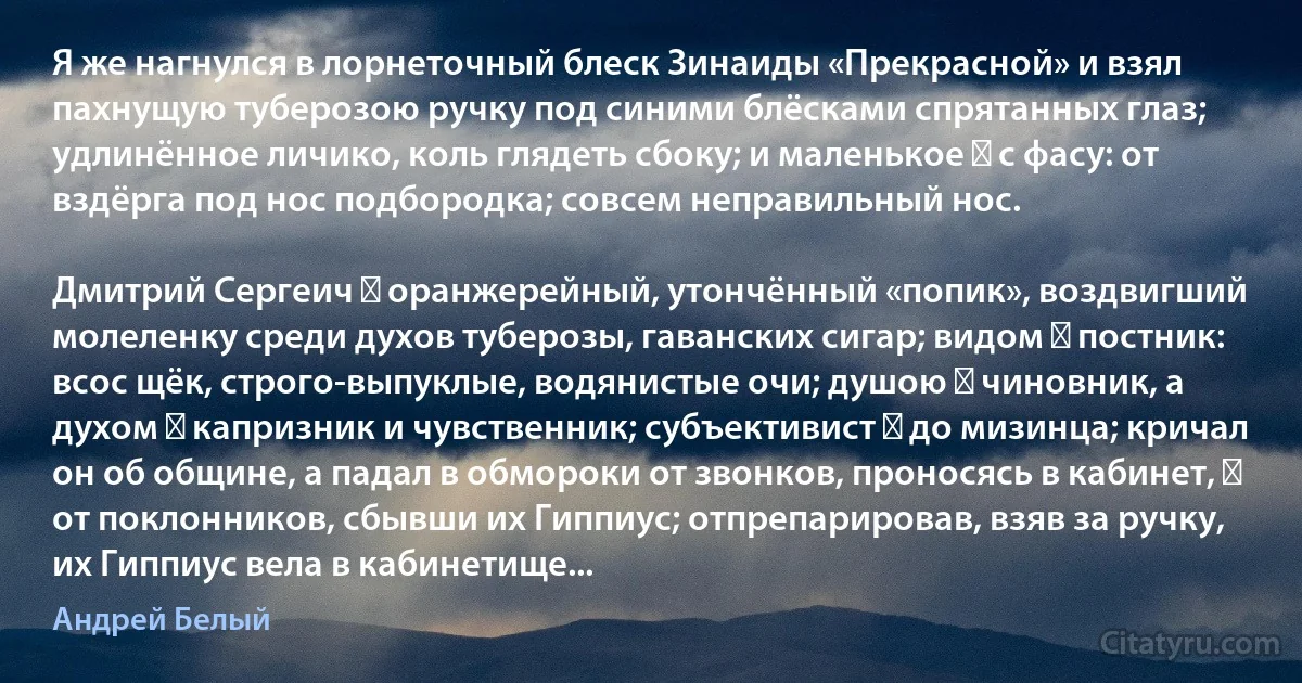 Я же нагнулся в лорнеточный блеск Зинаиды «Прекрасной» и взял пахнущую туберозою ручку под синими блёсками спрятанных глаз; удлинённое личико, коль глядеть сбоку; и маленькое ― с фасу: от вздёрга под нос подбородка; совсем неправильный нос.

Дмитрий Сергеич ― оранжерейный, утончённый «попик», воздвигший молеленку среди духов туберозы, гаванских сигар; видом ― постник: всос щёк, строго-выпуклые, водянистые очи; душою ― чиновник, а духом ― капризник и чувственник; субъективист ― до мизинца; кричал он об общине, а падал в обмороки от звонков, проносясь в кабинет, ― от поклонников, сбывши их Гиппиус; отпрепарировав, взяв за ручку, их Гиппиус вела в кабинетище... (Андрей Белый)