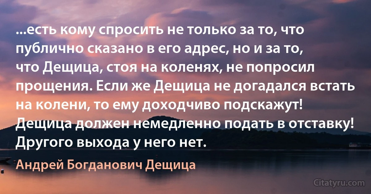 ...есть кому спросить не только за то, что публично сказано в его адрес, но и за то, что Дещица, стоя на коленях, не попросил прощения. Если же Дещица не догадался встать на колени, то ему доходчиво подскажут! Дещица должен немедленно подать в отставку! Другого выхода у него нет. (Андрей Богданович Дещица)