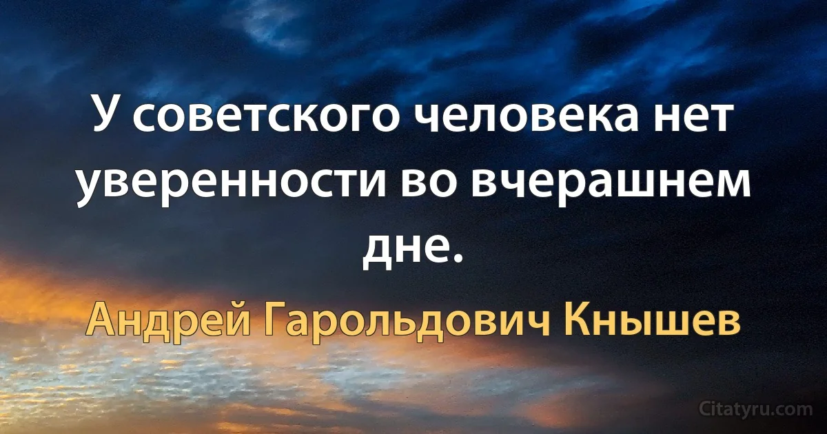 У советского человека нет уверенности во вчерашнем дне. (Андрей Гарольдович Кнышев)