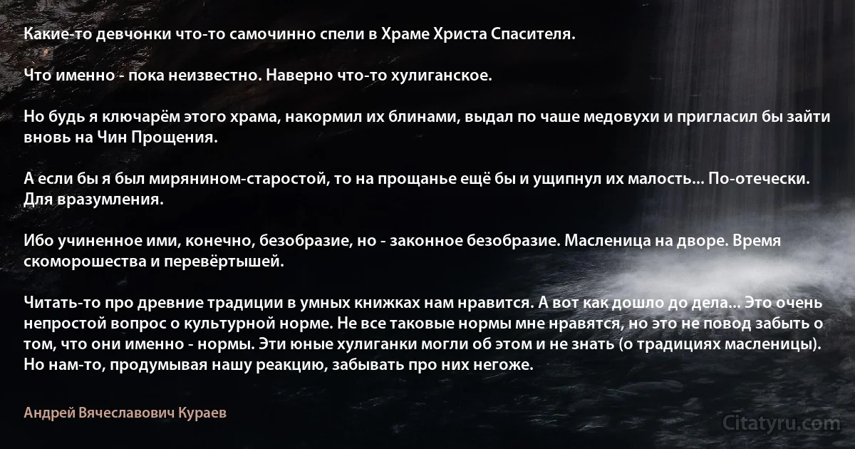 Какие-то девчонки что-то самочинно спели в Храме Христа Спасителя.

Что именно - пока неизвестно. Наверно что-то хулиганское.

Но будь я ключарём этого храма, накормил их блинами, выдал по чаше медовухи и пригласил бы зайти вновь на Чин Прощения.

А если бы я был мирянином-старостой, то на прощанье ещё бы и ущипнул их малость... По-отечески. Для вразумления.

Ибо учиненное ими, конечно, безобразие, но - законное безобразие. Масленица на дворе. Время скоморошества и перевёртышей.

Читать-то про древние традиции в умных книжках нам нравится. А вот как дошло до дела... Это очень непростой вопрос о культурной норме. Не все таковые нормы мне нравятся, но это не повод забыть о том, что они именно - нормы. Эти юные хулиганки могли об этом и не знать (о традициях масленицы). Но нам-то, продумывая нашу реакцию, забывать про них негоже. (Андрей Вячеславович Кураев)