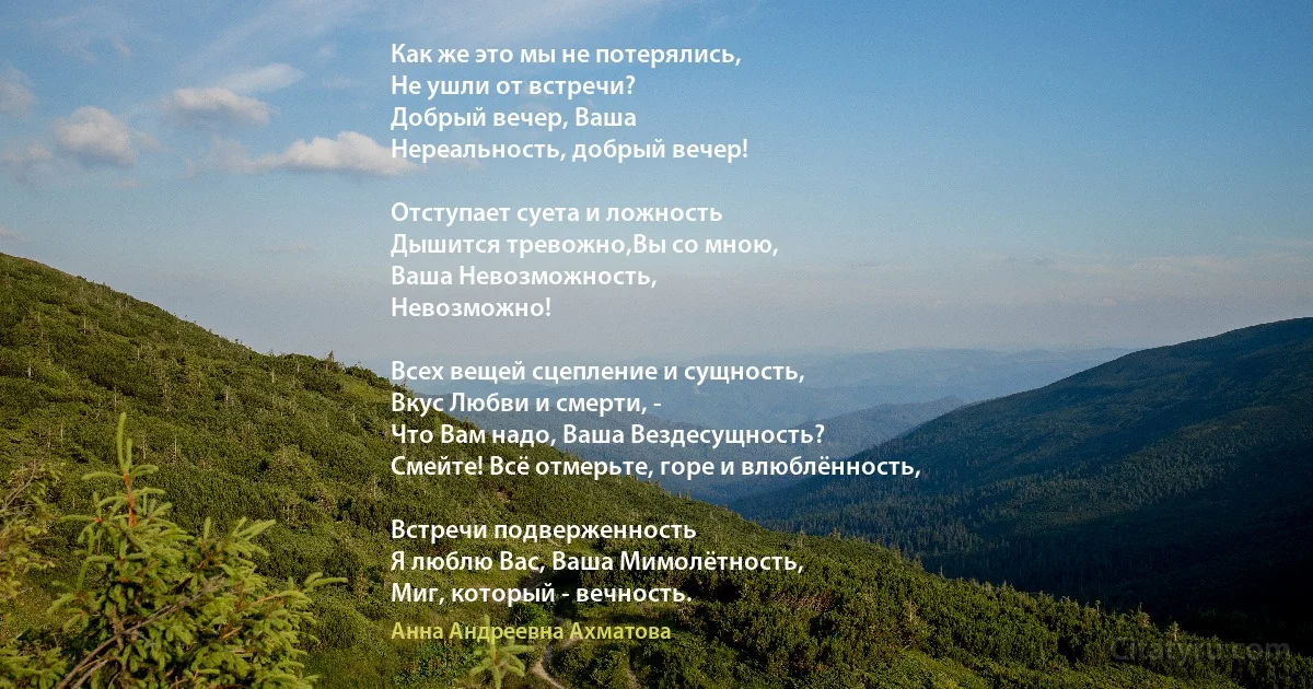 Как же это мы не потерялись,
Не ушли от встречи?
Добрый вечер, Ваша 
Нереальность, добрый вечер!

Отступает суета и ложность
Дышится тревожно,Вы со мною, 
Ваша Невозможность,
Невозможно!

Всех вещей сцепление и сущность,
Вкус Любви и смерти, -
Что Вам надо, Ваша Вездесущность?
Смейте! Всё отмерьте, горе и влюблённость,

Встречи подверженность
Я люблю Вас, Ваша Мимолётность,
Миг, который - вечность. (Анна Андреевна Ахматова)