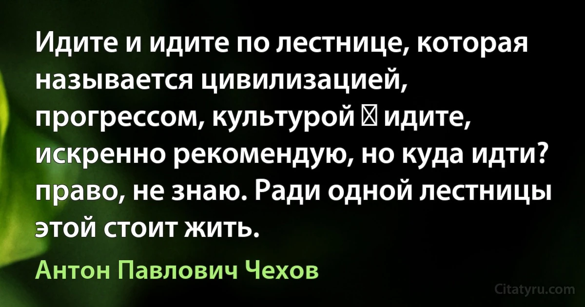 Идите и идите по лестнице, которая называется цивилизацией, прогрессом, культурой ― идите, искренно рекомендую, но куда идти? право, не знаю. Ради одной лестницы этой стоит жить. (Антон Павлович Чехов)