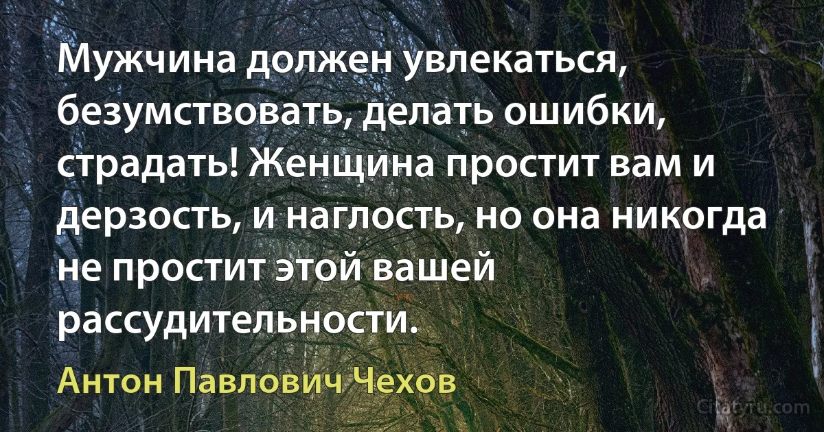 Мужчина должен увлекаться, безумствовать, делать ошибки, страдать! Женщина простит вам и дерзость, и наглость, но она никогда не простит этой вашей рассудительности. (Антон Павлович Чехов)