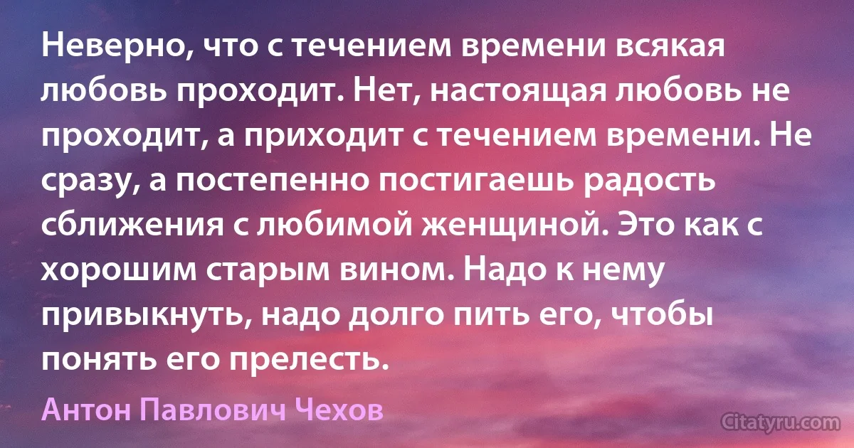 Неверно, что с течением времени всякая любовь проходит. Нет, настоящая любовь не проходит, а приходит с течением времени. Не сразу, а постепенно постигаешь радость сближения с любимой женщиной. Это как с хорошим старым вином. Надо к нему привыкнуть, надо долго пить его, чтобы понять его прелесть. (Антон Павлович Чехов)