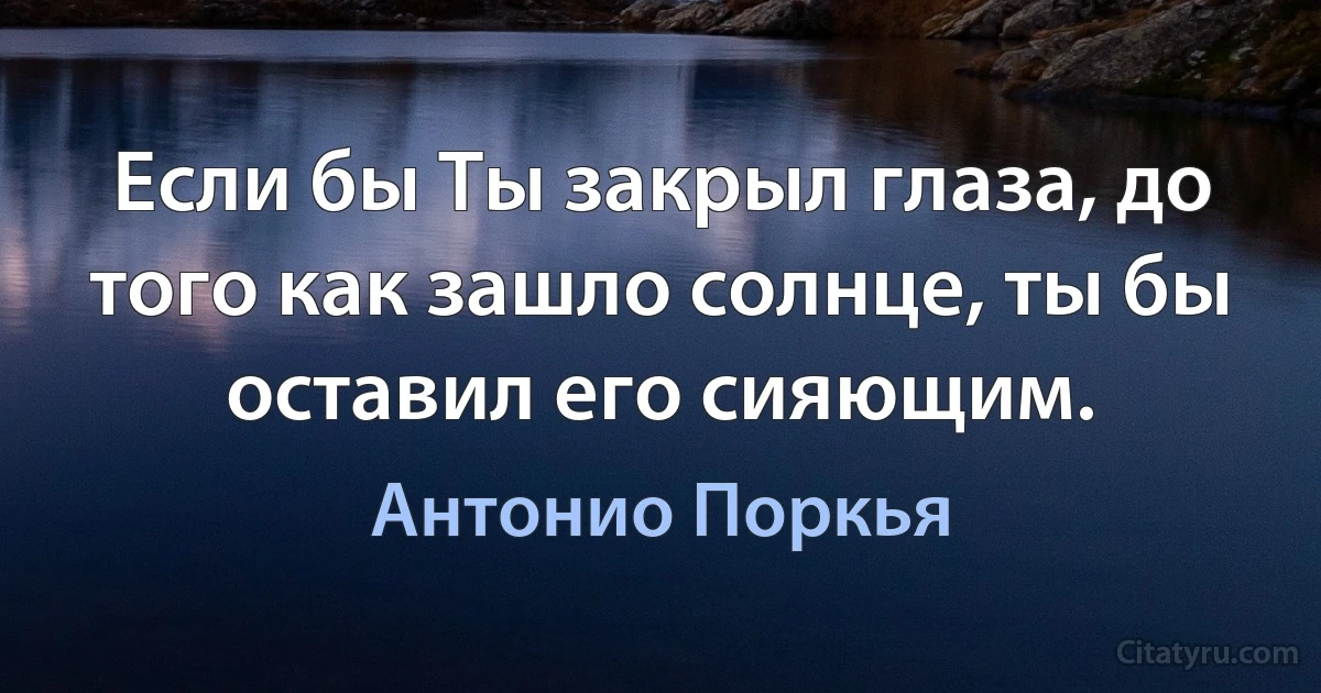 Если бы Ты закрыл глаза, до того как зашло солнце, ты бы оставил его сияющим. (Антонио Поркья)