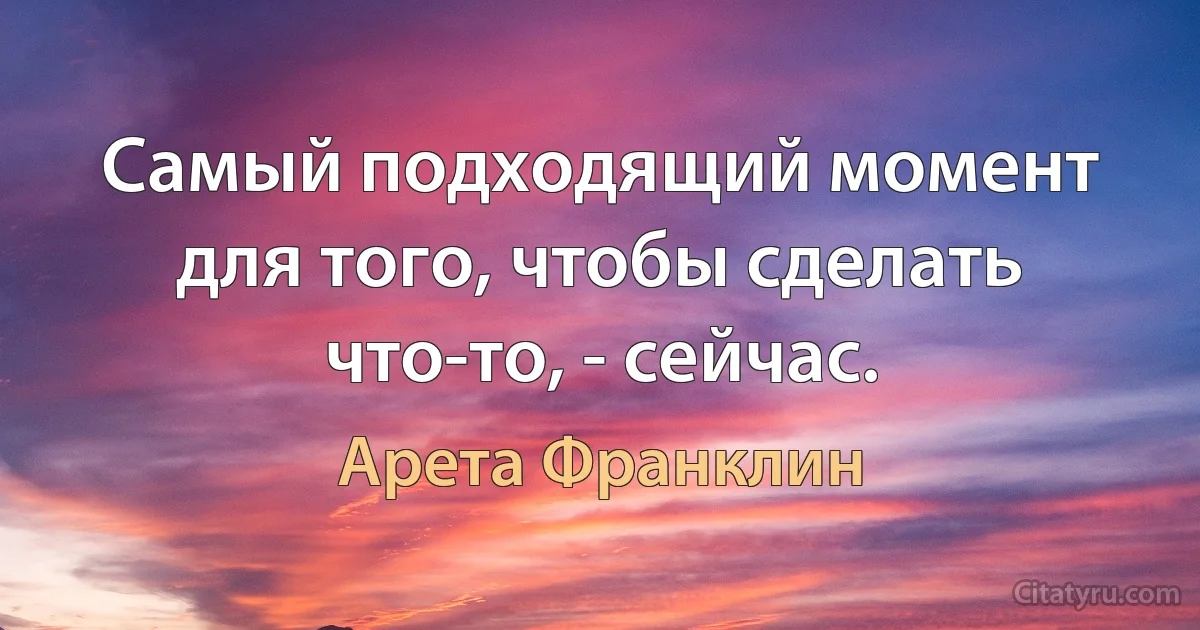 Самый подходящий момент для того, чтобы сделать что-то, - сейчас. (Арета Франклин)