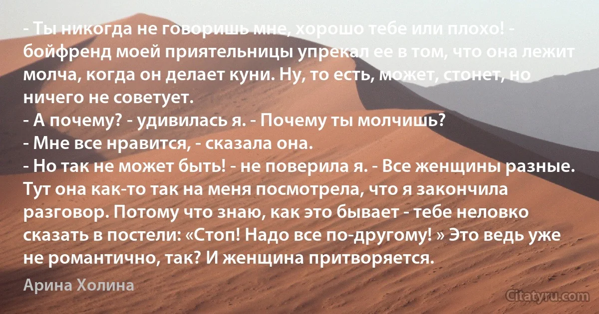 - Ты никогда не говоришь мне, хорошо тебе или плохо! - бойфренд моей приятельницы упрекал ее в том, что она лежит молча, когда он делает куни. Ну, то есть, может, стонет, но ничего не советует.
- А почему? - удивилась я. - Почему ты молчишь?
- Мне все нравится, - сказала она.
- Но так не может быть! - не поверила я. - Все женщины разные.
Тут она как-то так на меня посмотрела, что я закончила разговор. Потому что знаю, как это бывает - тебе неловко сказать в постели: «Стоп! Надо все по-другому! » Это ведь уже не романтично, так? И женщина притворяется. (Арина Холина)