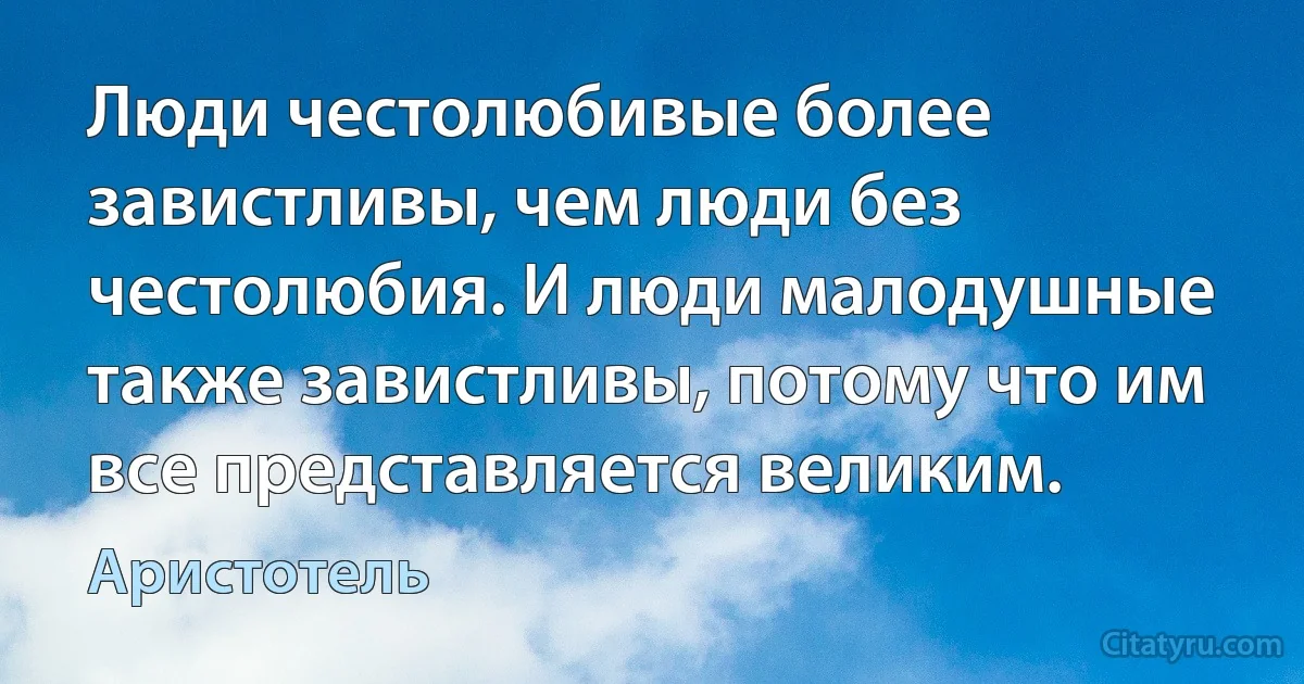 Люди честолюбивые более завистливы, чем люди без честолюбия. И люди малодушные также завистливы, потому что им все представляется великим. (Аристотель)