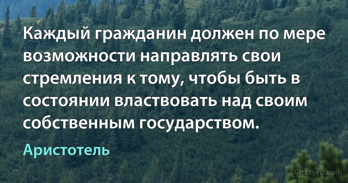 Каждый гражданин должен по мере возможности направлять свои стремления к тому, чтобы быть в состоянии властвовать над своим собственным государством. (Аристотель)