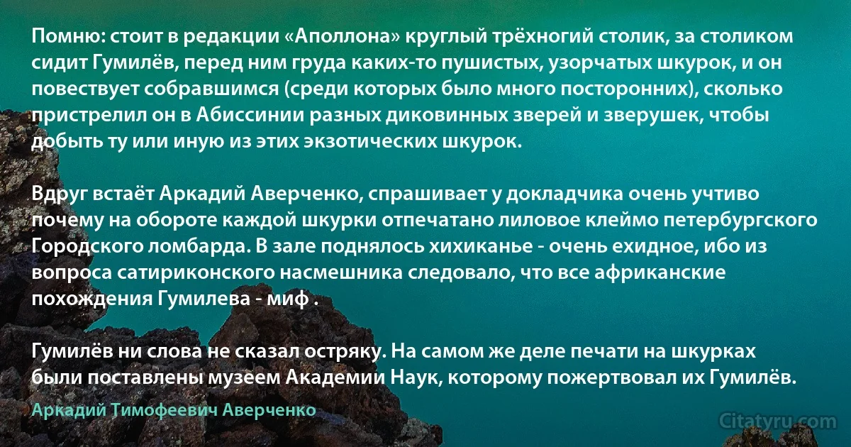 Помню: стоит в редакции «Аполлона» круглый трёхногий столик, за столиком сидит Гумилёв, перед ним груда каких-то пушистых, узорчатых шкурок, и он повествует собравшимся (среди которых было много посторонних), сколько пристрелил он в Абиссинии разных диковинных зверей и зверушек, чтобы добыть ту или иную из этих экзотических шкурок.

Вдруг встаёт Аркадий Аверченко, спрашивает у докладчика очень учтиво почему на обороте каждой шкурки отпечатано лиловое клеймо петербургского Городского ломбарда. В зале поднялось хихиканье - очень ехидное, ибо из вопроса сатириконского насмешника следовало, что все африканские похождения Гумилева - миф .

Гумилёв ни слова не сказал остряку. На самом же деле печати на шкурках были поставлены музеем Академии Наук, которому пожертвовал их Гумилёв. (Аркадий Тимофеевич Аверченко)