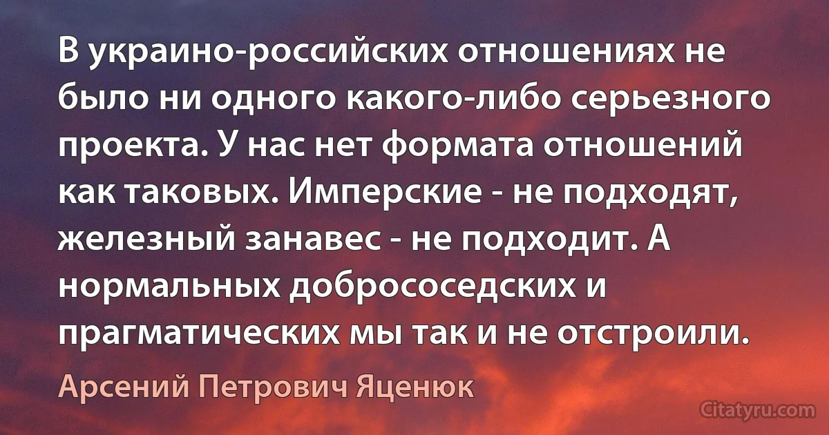 В украино-российских отношениях не было ни одного какого-либо серьезного проекта. У нас нет формата отношений как таковых. Имперские - не подходят, железный занавес - не подходит. А нормальных добрососедских и прагматических мы так и не отстроили. (Арсений Петрович Яценюк)