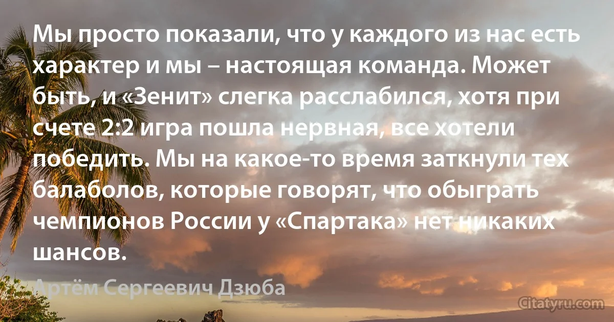 Мы просто показали, что у каждого из нас есть характер и мы – настоящая команда. Может быть, и «Зенит» слегка расслабился, хотя при счете 2:2 игра пошла нервная, все хотели победить. Мы на какое-то время заткнули тех балаболов, которые говорят, что обыграть чемпионов России у «Спартака» нет никаких шансов. (Артём Сергеевич Дзюба)