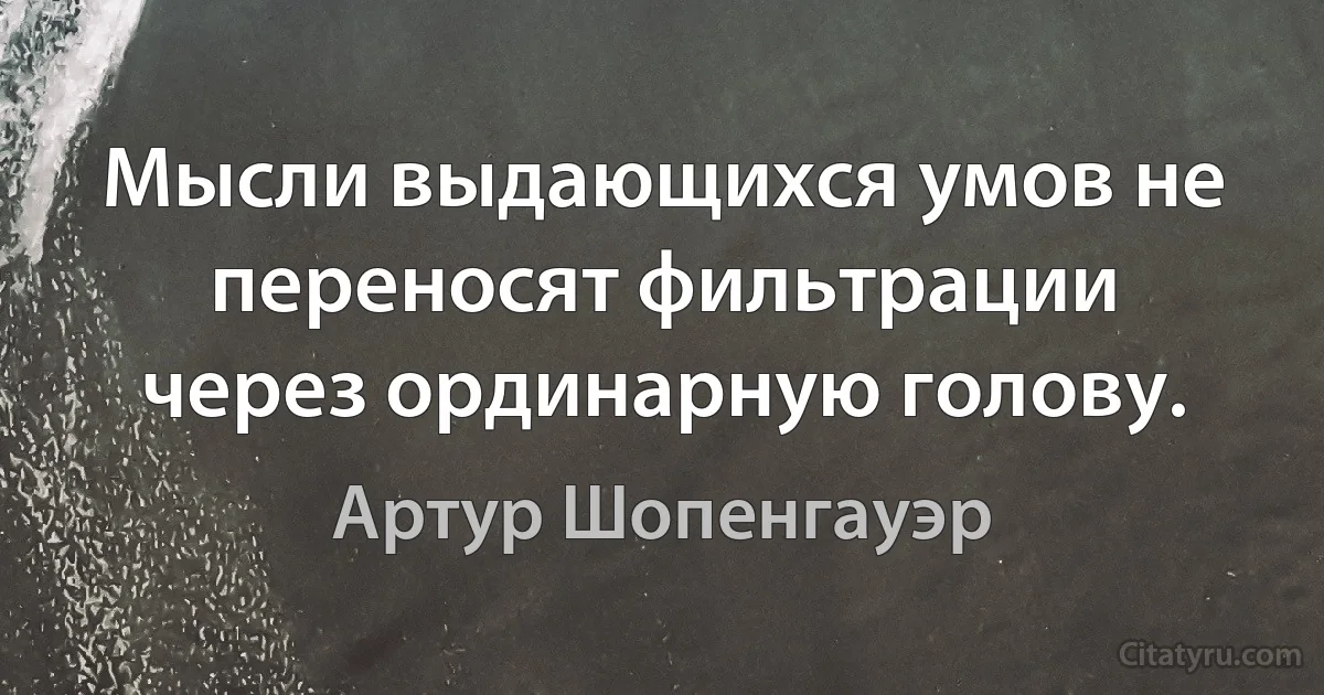 Мысли выдающихся умов не переносят фильтрации через ординарную голову. (Артур Шопенгауэр)