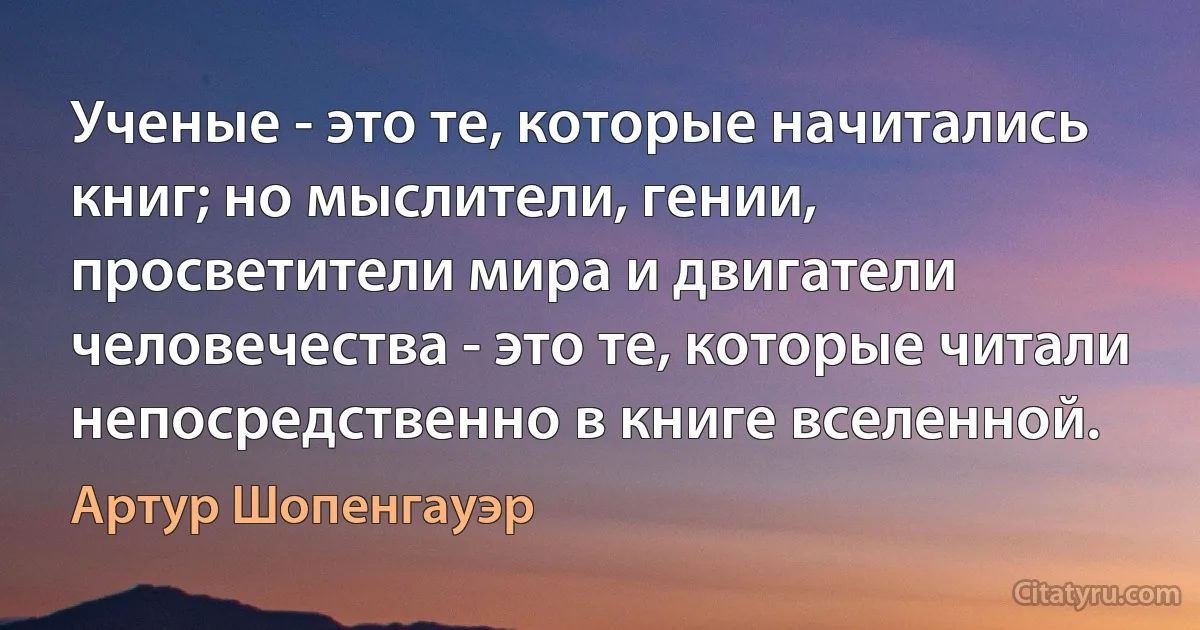 Ученые - это те, которые начитались книг; но мыслители, гении, просветители мира и двигатели человечества - это те, которые читали непосредственно в книге вселенной. (Артур Шопенгауэр)