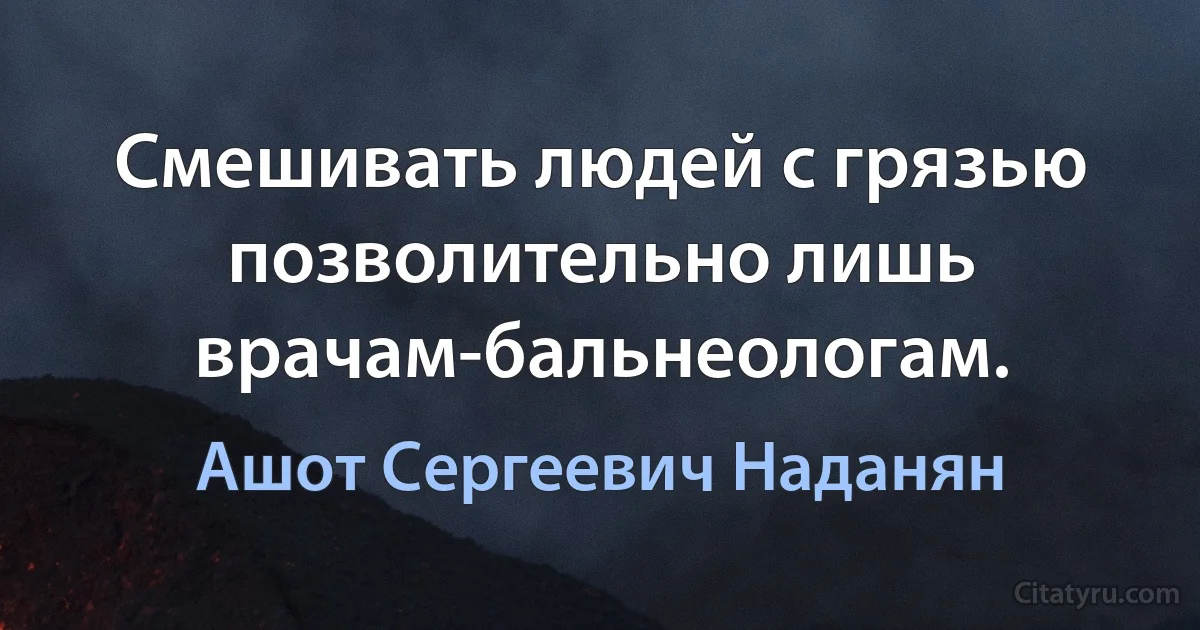 Смешивать людей с грязью позволительно лишь врачам-бальнеологам. (Ашот Сергеевич Наданян)