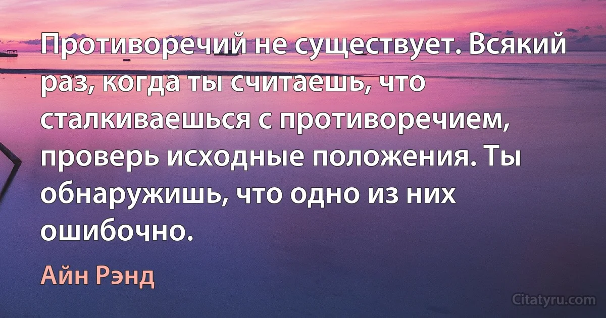 Противоречий не существует. Всякий раз, когда ты считаешь, что сталкиваешься с противоречием, проверь исходные положения. Ты обнаружишь, что одно из них ошибочно. (Айн Рэнд)