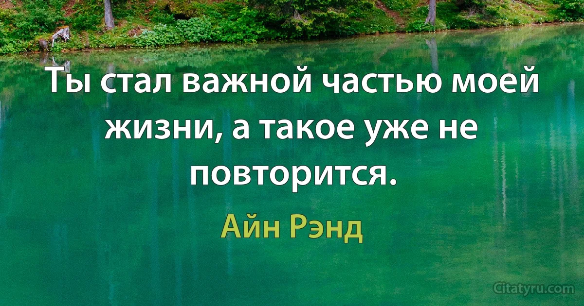 Ты стал важной частью моей жизни, а такое уже не повторится. (Айн Рэнд)