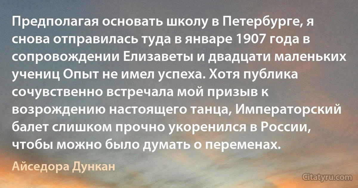 Предполагая основать школу в Петербурге, я снова отправилась туда в январе 1907 года в сопровождении Елизаветы и двадцати маленьких учениц Опыт не имел успеха. Хотя публика сочувственно встречала мой призыв к возрождению настоящего танца, Императорский балет слишком прочно укоренился в России, чтобы можно было думать о переменах. (Айседора Дункан)